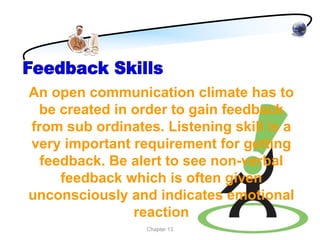 An open communication climate has to
  be created in order to gain feedback
from sub ordinates. Listening skill is a
very important requirement for getting
  feedback. Be alert to see non-verbal
     feedback which is often given
unconsciously and indicates emotional
                reaction
                 Chapter 13
 
