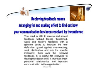 You need to able to receive and accept
feedback without feeling threatened.
Seek and receive feedback with a
genuine desire to improve; be non-
defensive; guard against over-reacting;
seek clarification and ask for specific
instances; think over the received
feedback. It is useful for everyone to
develop feedback skills; it improves inter-
personal relationships and improves
communication in the organization.
                  Chapter 13
 