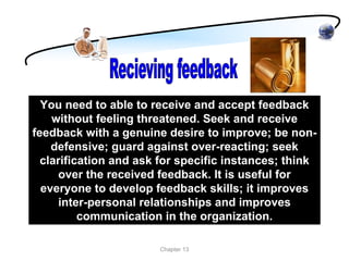 You need to able to receive and accept feedback
    without feeling threatened. Seek and receive
feedback with a genuine desire to improve; be non-
    defensive; guard against over-reacting; seek
  clarification and ask for specific instances; think
     over the received feedback. It is useful for
  everyone to develop feedback skills; it improves
      inter-personal relationships and improves
          communication in the organization.

                       Chapter 13
 