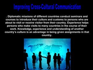. Diplomatic missions of different countries conduct seminars and
 courses to introduce their culture and customs to persons who are
about to visit or receive visitor from their country. Experience helps
  persons who make visits to many countries in the course of their
     work. Knowledge, experience and understanding of another
country’s culture is an advantage in being given assignments in that
                                country.




                               Chapter 13
 