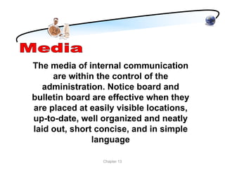 The media of internal communication
     are within the control of the
  administration. Notice board and
bulletin board are effective when they
are placed at easily visible locations,
up-to-date, well organized and neatly
laid out, short concise, and in simple
               language

                 Chapter 13
 