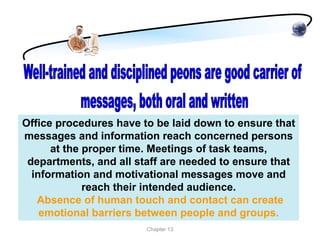 Office procedures have to be laid down to ensure that
messages and information reach concerned persons
      at the proper time. Meetings of task teams,
 departments, and all staff are needed to ensure that
  information and motivational messages move and
             reach their intended audience.
   Absence of human touch and contact can create
    emotional barriers between people and groups.
                        Chapter 13
 
