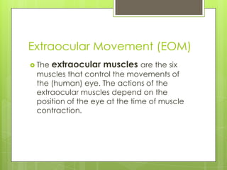 Extraocular Movement (EOM)The extraocular musclesare the six muscles that control the movements of the (human) eye. The actions of the extraocular muscles depend on the position of the eye at the time of muscle contraction.