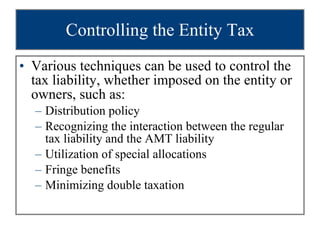 Controlling the Entity Tax Various techniques can be used to control the tax liability, whether imposed on the entity or owners, such as: Distribution policy Recognizing the interaction between the regular tax liability and the AMT liability Utilization of special allocations Fringe benefits Minimizing double taxation 