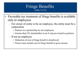 Fringe Benefits  (slide 2 of 2) Favorable tax treatment of fringe benefits is available only to employees For owner of entity to be an employee, the entity must be a corporation Partners in a partnership are not employees Greater-than-2% shareholders in an S corp are treated as partners  If not an employee Deduction of cost of fringe benefit is disallowed Owner must include cost of fringe benefit in gross income 