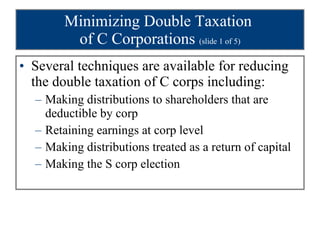 Minimizing Double Taxation  of C Corporations  (slide 1 of 5) Several techniques are available for reducing the double taxation of C corps including: Making distributions to shareholders that are deductible by corp Retaining earnings at corp level Making distributions treated as a return of capital Making the S corp election 