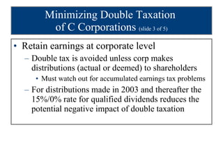 Minimizing Double Taxation  of C Corporations  (slide 3 of 5) Retain earnings at corporate level Double tax is avoided unless corp makes distributions (actual or deemed) to shareholders Must watch out for accumulated earnings tax problems For distributions made in 2003 and thereafter the 15%/0% rate for qualified dividends reduces the potential negative impact of double taxation 