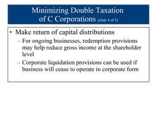 Minimizing Double Taxation  of C Corporations  (slide 4 of 5) Make return of capital distributions For ongoing businesses, redemption provisions may help reduce gross income at the shareholder level Corporate liquidation provisions can be used if business will cease to operate in corporate form 