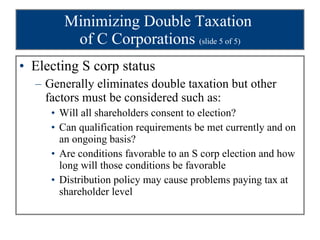 Minimizing Double Taxation  of C Corporations  (slide 5 of 5) Electing S corp status Generally eliminates double taxation but other factors must be considered such as: Will all shareholders consent to election? Can qualification requirements be met currently and on an ongoing basis? Are conditions favorable to an S corp election and how long will those conditions be favorable Distribution policy may cause problems paying tax at shareholder level  