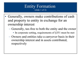 Entity Formation  (slide 1 of 2) Generally, owners make contributions of cash and property to entity in exchange for an ownership interest Generally, tax-free to both the entity and the owner In corporate setting, requirements of §351 must be met Owners and entities take a carryover basis in their ownership interest and in assets contributed, respectively 