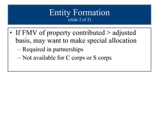 Entity Formation (slide 2 of 2) If FMV of property contributed > adjusted basis, may want to make special allocation Required in partnerships Not available for C corps or S corps 