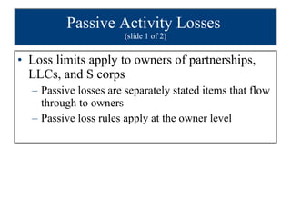 Passive Activity Losses  (slide 1 of 2) Loss limits apply to owners of partnerships, LLCs, and S corps Passive losses are separately stated items that flow through to owners  Passive loss rules apply at the owner level 
