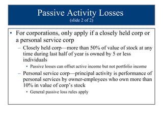 Passive Activity Losses  (slide 2 of 2) For corporations, only apply if a closely held corp or a personal service corp  Closely held corp—more than 50% of value of stock at any time during last half of year is owned by 5 or less individuals Passive losses can offset active income but not portfolio income Personal service corp—principal activity is performance of personal services by owner-employees who own more than 10% in value of corp’s stock General passive loss rules apply 