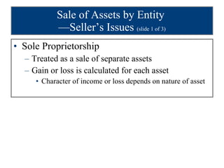 Sale of Assets by Entity  —Seller’s Issues  (slide 1 of 3) Sole Proprietorship Treated as a sale of separate assets Gain or loss is calculated for each asset Character of income or loss depends on nature of asset 