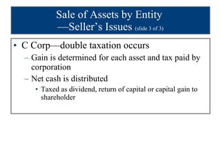 Sale of Assets by Entity  —Seller’s Issues  (slide 3 of 3) C Corp—double taxation occurs Gain is determined for each asset and tax paid by corporation Net cash is distributed Taxed as dividend, return of capital or capital gain to shareholder 