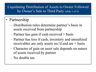 Liquidating Distribution of Assets to Owner Followed by Owner’s Sale to Third Party  (slide 1 of 3) Partnership Distribution rules determine partner’s basis in assets received from partnership Partner has gain if cash received > basis Partner has loss if cash, inventory and unrealized receivables are only assets rec’d and are < basis Character of gain on asset sale depends on nature of assets received by partner No double tax 