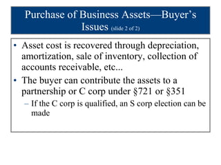 Purchase of Business Assets—Buyer’s Issues  (slide 2 of 2) Asset cost is recovered through depreciation, amortization, sale of inventory, collection of accounts receivable, etc... The buyer can contribute the assets to a partnership or C corp under §721 or §351 If the C corp is qualified, an S corp election can be made 
