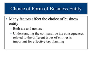 Choice of Form of Business Entity Many factors affect the choice of business entity Both tax and nontax Understanding the comparative tax consequences related to the different types of entities is important for effective tax planning 