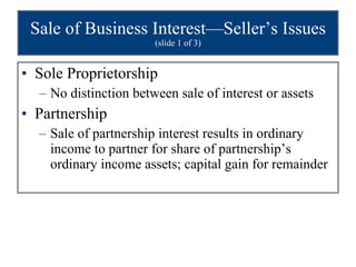 Sale of Business Interest—Seller’s Issues  (slide 1 of 3) Sole Proprietorship No distinction between sale of interest or assets Partnership Sale of partnership interest results in ordinary income to partner for share of partnership’s ordinary income assets; capital gain for remainder 