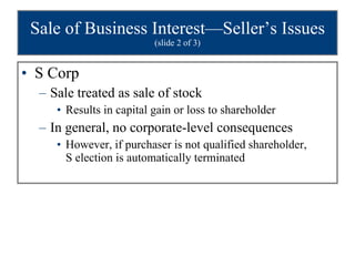Sale of Business Interest—Seller’s Issues  (slide 2 of 3) S Corp Sale treated as sale of stock Results in capital gain or loss to shareholder In general, no corporate-level consequences However, if purchaser is not qualified shareholder,  S election is automatically terminated 