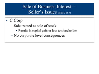 Sale of Business Interest— Seller’s Issues  (slide 3 of 3) C Corp Sale treated as sale of stock Results in capital gain or loss to shareholder No corporate level consequences 