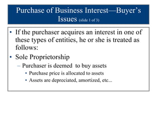 Purchase of Business Interest—Buyer’s Issues  (slide 1 of 3) If the purchaser acquires an interest in one of these types of entities, he or she is treated as follows: Sole Proprietorship Purchaser is deemed  to buy assets Purchase price is allocated to assets Assets are depreciated, amortized, etc... 