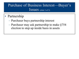Purchase of Business Interest—Buyer’s Issues  (slide 2 of 3) Partnership Purchaser buys partnership interest Purchaser may ask partnership to make §754 election to step up inside basis in assets 
