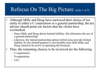 Refocus On The Big Picture  (slide 1 of 5) Although Milly and Doug have narrowed their choice of tax entity to either a C corporation or a general partnership, the tax adviser should point out factors that the clients have overlooked. Since Milly and Doug desire limited liability, this eliminates the use of a general partnership.  Likewise, the limited partnership option (which does provide limited liability for the limited partner) is not feasible since both Milly and Doug intend to be active in operating the business. Thus, the remaining choices to be reviewed are the following: C corporation. S corporation. LLC. 