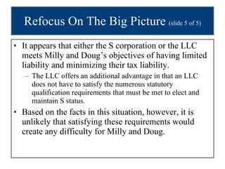Refocus On The Big Picture  (slide 5 of 5) It appears that either the S corporation or the LLC meets Milly and Doug’s objectives of having limited liability and minimizing their tax liability.  The LLC offers an additional advantage in that an LLC does not have to satisfy the numerous statutory qualification requirements that must be met to elect and maintain S status.  Based on the facts in this situation, however, it is unlikely that satisfying these requirements would create any difficulty for Milly and Doug. 