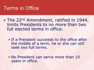 Terms in Office
• The 22nd Amendment, ratified in 1944,
limits Presidents to no more than two
full elected terms in office.
• If a President succeeds to the office after
the middle of a term, he or she can still
seek two full terms.
• No President can serve more than 10
years in office.
 