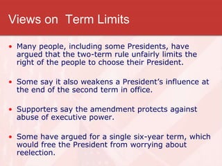 Views on Term Limits
• Many people, including some Presidents, have
argued that the two-term rule unfairly limits the
right of the people to choose their President.
• Some say it also weakens a President’s influence at
the end of the second term in office.
• Supporters say the amendment protects against
abuse of executive power.
• Some have argued for a single six-year term, which
would free the President from worrying about
reelection.
 