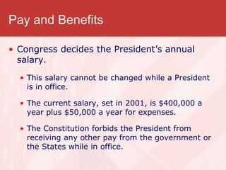 Pay and Benefits
• Congress decides the President’s annual
salary.
• This salary cannot be changed while a President
is in office.
• The current salary, set in 2001, is $400,000 a
year plus $50,000 a year for expenses.
• The Constitution forbids the President from
receiving any other pay from the government or
the States while in office.
 