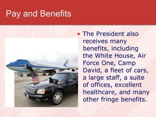 Pay and Benefits
• The President also
receives many
benefits, including
the White House, Air
Force One, Camp
David, a fleet of cars,
a large staff, a suite
of offices, excellent
healthcare, and many
other fringe benefits.
 