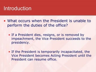 Introduction
• What occurs when the President is unable to
perform the duties of the office?
• If a President dies, resigns, or is removed by
impeachment, the Vice President succeeds to the
presidency.
• If the President is temporarily incapacitated, the
Vice President becomes Acting President until the
President can resume office.
 