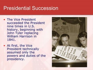 Presidential Succession
• The Vice President
succeeded the President
nine times in U.S.
history, beginning with
John Tyler replacing
William Harrison in
1841.
• At first, the Vice
President technically
assumed only the
powers and duties of the
presidency.
 