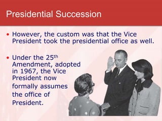 Presidential Succession
• However, the custom was that the Vice
President took the presidential office as well.
• Under the 25th
Amendment, adopted
in 1967, the Vice
President now
formally assumes
the office of
President.
 