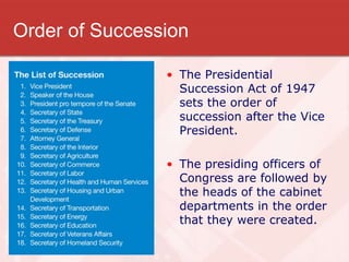 Order of Succession
• The Presidential
Succession Act of 1947
sets the order of
succession after the Vice
President.
• The presiding officers of
Congress are followed by
the heads of the cabinet
departments in the order
that they were created.
 