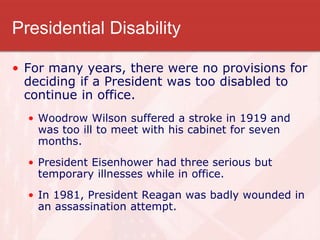 Presidential Disability
• For many years, there were no provisions for
deciding if a President was too disabled to
continue in office.
• Woodrow Wilson suffered a stroke in 1919 and
was too ill to meet with his cabinet for seven
months.
• President Eisenhower had three serious but
temporary illnesses while in office.
• In 1981, President Reagan was badly wounded in
an assassination attempt.
 