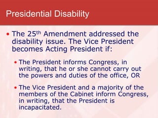Presidential Disability
• The 25th Amendment addressed the
disability issue. The Vice President
becomes Acting President if:
• The President informs Congress, in
writing, that he or she cannot carry out
the powers and duties of the office, OR
• The Vice President and a majority of the
members of the Cabinet inform Congress,
in writing, that the President is
incapacitated.
 