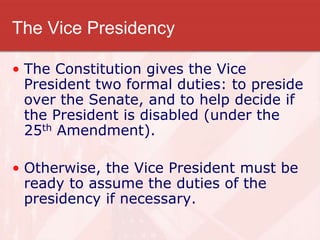 The Vice Presidency
• The Constitution gives the Vice
President two formal duties: to preside
over the Senate, and to help decide if
the President is disabled (under the
25th Amendment).
• Otherwise, the Vice President must be
ready to assume the duties of the
presidency if necessary.
 