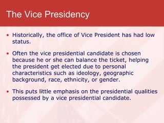 The Vice Presidency
• Historically, the office of Vice President has had low
status.
• Often the vice presidential candidate is chosen
because he or she can balance the ticket, helping
the president get elected due to personal
characteristics such as ideology, geographic
background, race, ethnicity, or gender.
• This puts little emphasis on the presidential qualities
possessed by a vice presidential candidate.
 
