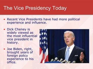 The Vice Presidency Today
• Recent Vice Presidents have had more political
experience and influence.
• Dick Cheney is
widely viewed as
the most influential
vice president in
history.
• Joe Biden, right,
brought years of
foreign policy
experience to his
office.
 