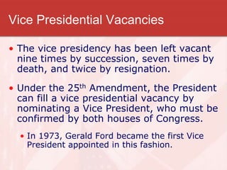 Vice Presidential Vacancies
• The vice presidency has been left vacant
nine times by succession, seven times by
death, and twice by resignation.
• Under the 25th Amendment, the President
can fill a vice presidential vacancy by
nominating a Vice President, who must be
confirmed by both houses of Congress.
• In 1973, Gerald Ford became the first Vice
President appointed in this fashion.
 