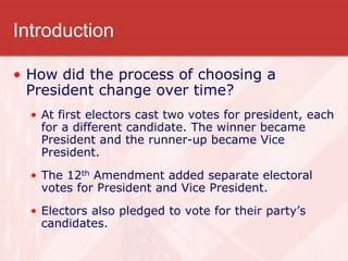 Introduction
• How did the process of choosing a
President change over time?
• At first electors cast two votes for president, each
for a different candidate. The winner became
President and the runner-up became Vice
President.
• The 12th Amendment added separate electoral
votes for President and Vice President.
• Electors also pledged to vote for their party’s
candidates.
 