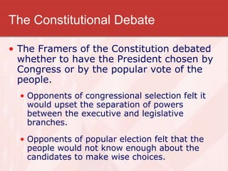 The Constitutional Debate
• The Framers of the Constitution debated
whether to have the President chosen by
Congress or by the popular vote of the
people.
• Opponents of congressional selection felt it
would upset the separation of powers
between the executive and legislative
branches.
• Opponents of popular election felt that the
people would not know enough about the
candidates to make wise choices.
 