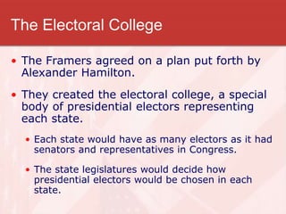 The Electoral College
• The Framers agreed on a plan put forth by
Alexander Hamilton.
• They created the electoral college, a special
body of presidential electors representing
each state.
• Each state would have as many electors as it had
senators and representatives in Congress.
• The state legislatures would decide how
presidential electors would be chosen in each
state.
 