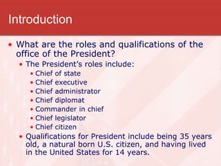 Introduction
• What are the roles and qualifications of the
office of the President?
• The President’s roles include:
• Chief of state
• Chief executive
• Chief administrator
• Chief diplomat
• Commander in chief
• Chief legislator
• Chief citizen
• Qualifications for President include being 35 years
old, a natural born U.S. citizen, and having lived
in the United States for 14 years.
 
