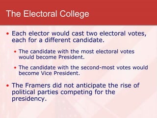 The Electoral College
• Each elector would cast two electoral votes,
each for a different candidate.
• The candidate with the most electoral votes
would become President.
• The candidate with the second-most votes would
become Vice President.
• The Framers did not anticipate the rise of
political parties competing for the
presidency.
 