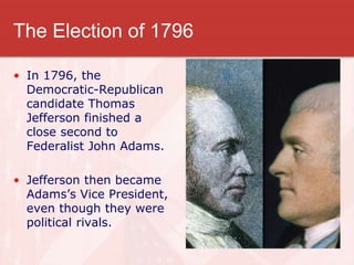 The Election of 1796
• In 1796, the
Democratic-Republican
candidate Thomas
Jefferson finished a
close second to
Federalist John Adams.
• Jefferson then became
Adams’s Vice President,
even though they were
political rivals.
 