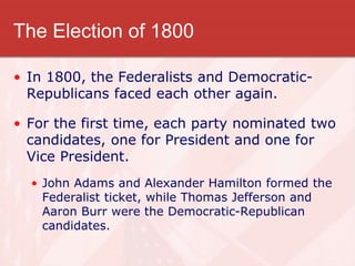 The Election of 1800
• In 1800, the Federalists and Democratic-
Republicans faced each other again.
• For the first time, each party nominated two
candidates, one for President and one for
Vice President.
• John Adams and Alexander Hamilton formed the
Federalist ticket, while Thomas Jefferson and
Aaron Burr were the Democratic-Republican
candidates.
 
